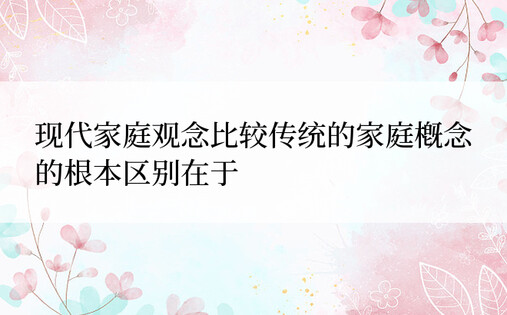 现代家庭观念比较传统的家庭概念的根本区别在于